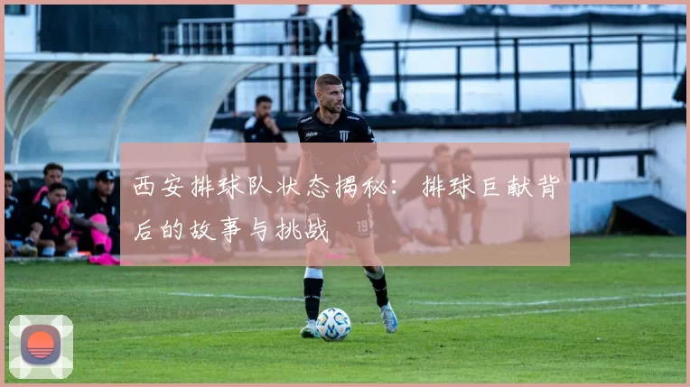 西安排球队状态揭秘：排球巨献背后的故事与挑战