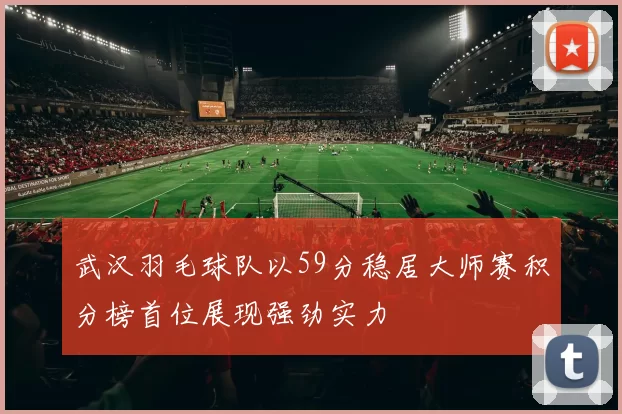 武汉羽毛球队以59分稳居大师赛积分榜首位展现强劲实力