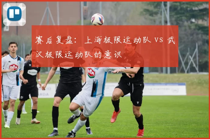 赛后复盘：上海极限运动队 vs 武汉极限运动队的意识