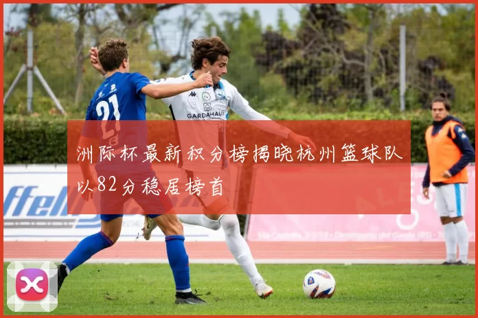 洲际杯最新积分榜揭晓杭州篮球队以82分稳居榜首