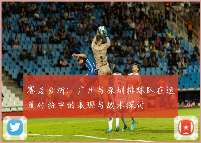 赛后分析：广州与深圳排球队在速度对抗中的表现与战术探讨