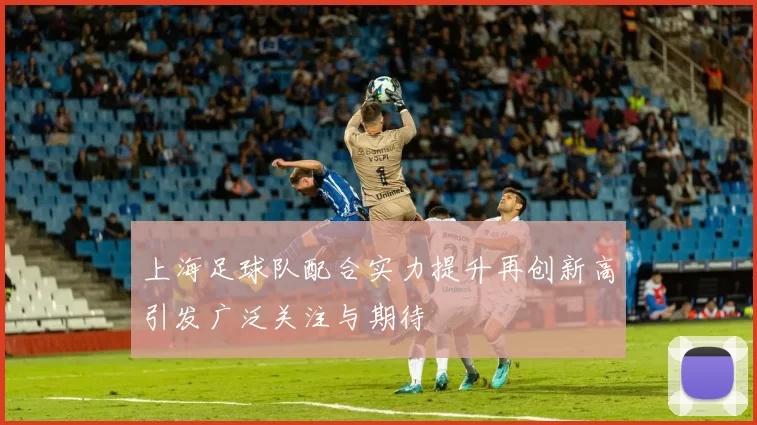 上海足球队配合实力提升再创新高引发广泛关注与期待