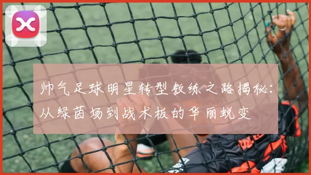 帅气足球明星转型教练之路揭秘：从绿茵场到战术板的华丽蜕变