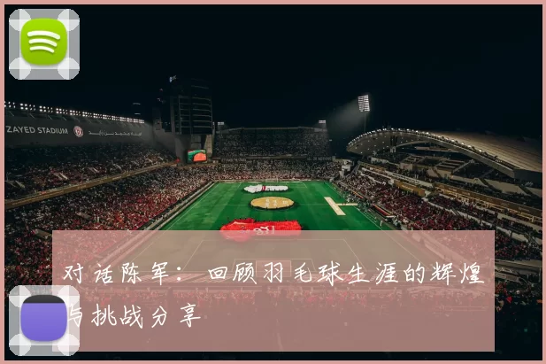 对话陈军：回顾羽毛球生涯的辉煌与挑战分享